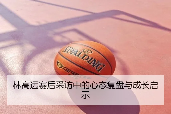 林高远赛后采访中的心态复盘与成长启示