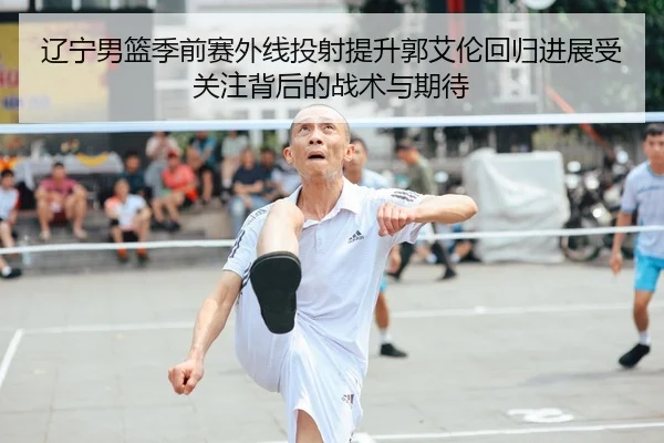 辽宁男篮季前赛外线投射提升郭艾伦回归进展受关注背后的战术与期待
