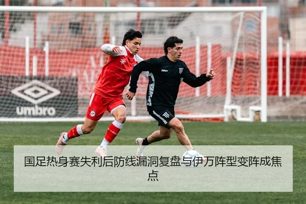 国足热身赛失利后防线漏洞复盘与伊万阵型变阵成焦点