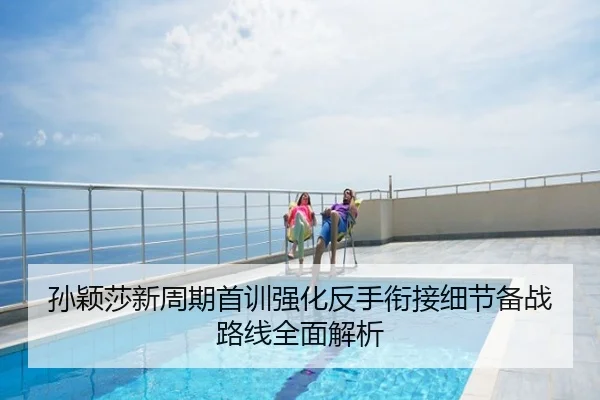 孙颖莎新周期首训强化反手衔接细节备战路线全面解析