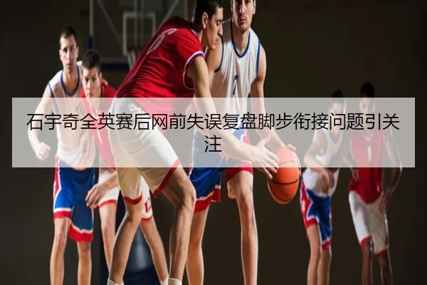 石宇奇全英赛后网前失误复盘脚步衔接问题引关注