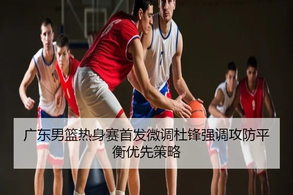 广东男篮热身赛首发微调杜锋强调攻防平衡优先策略