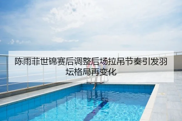 陈雨菲世锦赛后调整后场拉吊节奏引发羽坛格局再变化
