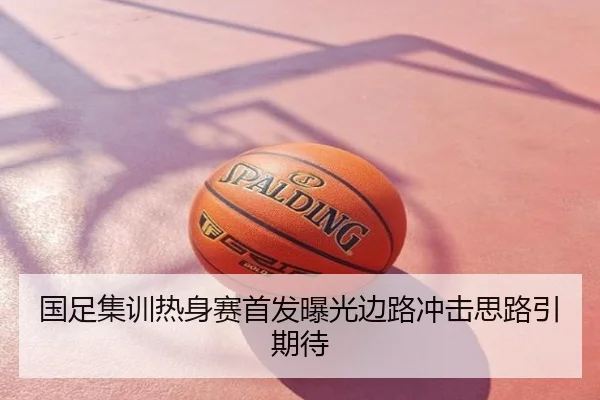 国足集训热身赛首发曝光边路冲击思路引期待